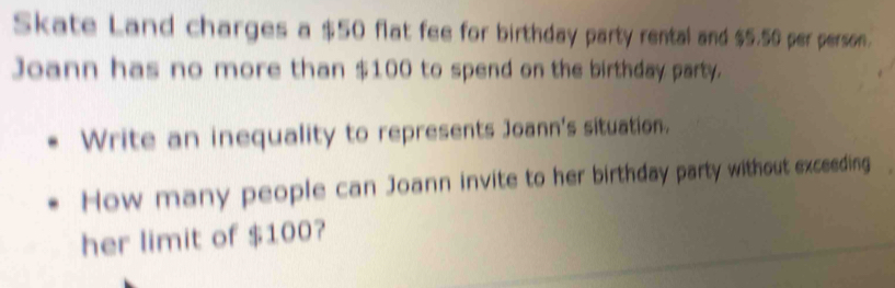 Skate Land charges a $50 flat fee for birthday party rental and $5.50 per person. 
Joann has no more than $100 to spend on the birthday party. 
Write an inequality to represents Joann's situation. 
How many people can Joann invite to her birthday party without exceeding 
her limit of $100?