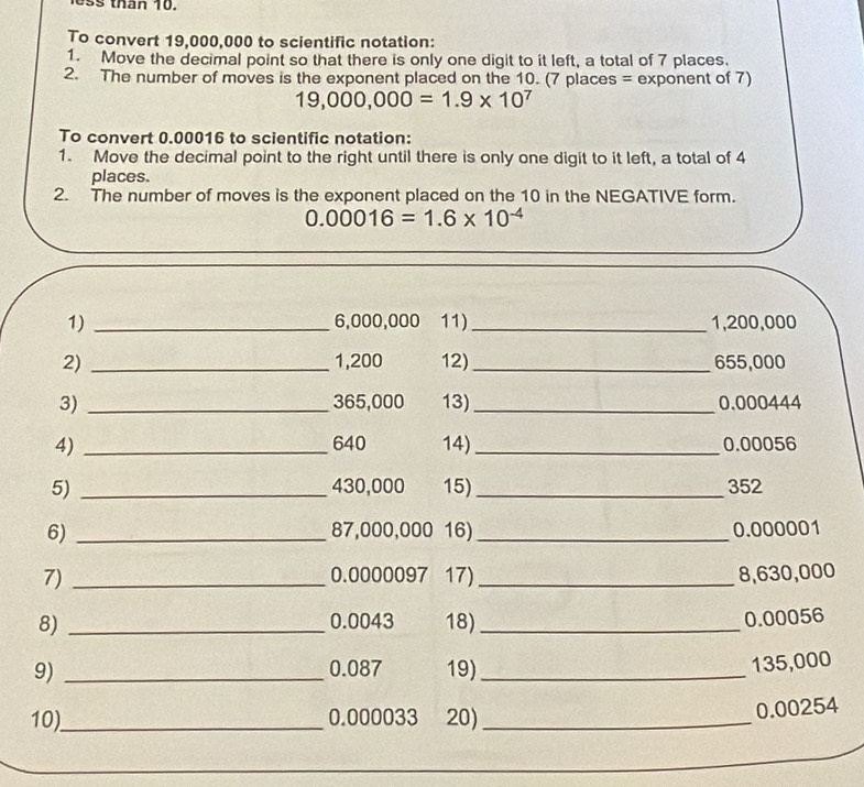 tan 10. 
To convert 19,000,000 to scientific notation: 
1. Move the decimal point so that there is only one digit to it left, a total of 7 places. 
2. The number of moves is the exponent placed on the 10. (7 places = exponent of 7)
19,000,000=1.9* 10^7
To convert 0.00016 to scientific notation: 
1. Move the decimal point to the right until there is only one digit to it left, a total of 4
places. 
2. The number of moves is the exponent placed on the 10 in the NEGATIVE form.
0.00016=1.6* 10^(-4)
1) _ 6,000,000 11)_ 1,200,000
2) _ 1,200 12)_ 655,000
3) _ 365,000 13)_ 0.000444
4) _ 640 14)_ 0.00056
5) _ 430,000 15)_ 352
6) _ 87,000,000 16) _ 0.000001
7) _ 0.0000097 17) _ 8,630,000
8) _ 0.0043 18)_
0.00056
0.087
9) _19)_
135,000
10)_ 0.000033 20)_
0.00254