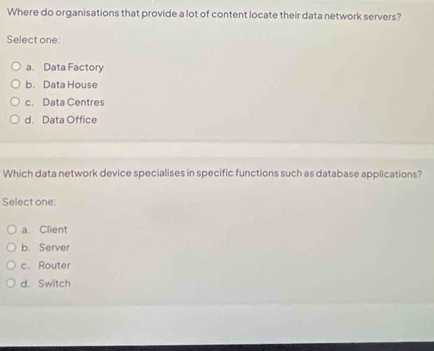 Where do organisations that provide a lot of content locate their data network servers?
Select one:
a. Data Factory
b. Data House
c. Data Centres
d. Data Office
Which data network device specialises in specific functions such as database applications?
Select one;
a. Client
b. Server
c. Router
d. Switch