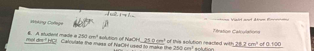 Woking College 
Titration Calculations 
6. A student made a 250cm^3 solution of NaOH 25.0cm^3 of this solution reacted with 28.2cm^3
moldm^(-3) HCI. Calculate the mass of NaOH used to make the 250cm^3 solution of 0.100