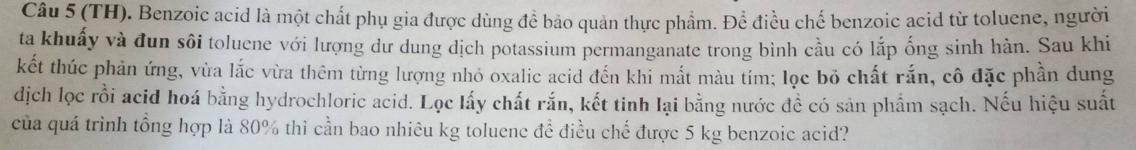 (TH). Benzoic acid là một chất phụ gia được dùng để bảo quản thực phẩm. Để điều chế benzoic acid từ toluene, người 
ta khuấy và đun sôi toluene với lượng dư dung dịch potassium permanganate trong bình cầu có lắp ống sinh hàn. Sau khi 
kết thúc phản ứng, vừa lắc vừa thêm từng lượng nhỏ oxalic acid đến khi mất màu tím; lọc bỏ chất rắn, cô đặc phần dung 
dịch lọc rồi acid hoá bằng hydrochloric acid. Lọc lấy chất rắn, kết tinh lại bằng nước đề có sản phẩm sạch. Nếu hiệu suất 
của quá trình tổng hợp là 80% thì cần bao nhiêu kg toluene để điều chế được 5 kg benzoic acid?