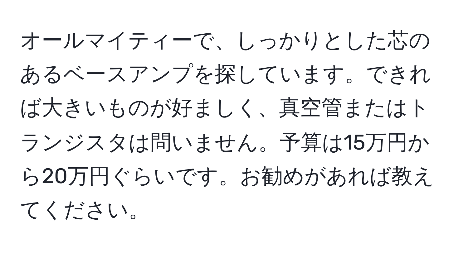 オールマイティーで、しっかりとした芯のあるベースアンプを探しています。できれば大きいものが好ましく、真空管またはトランジスタは問いません。予算は15万円から20万円ぐらいです。お勧めがあれば教えてください。