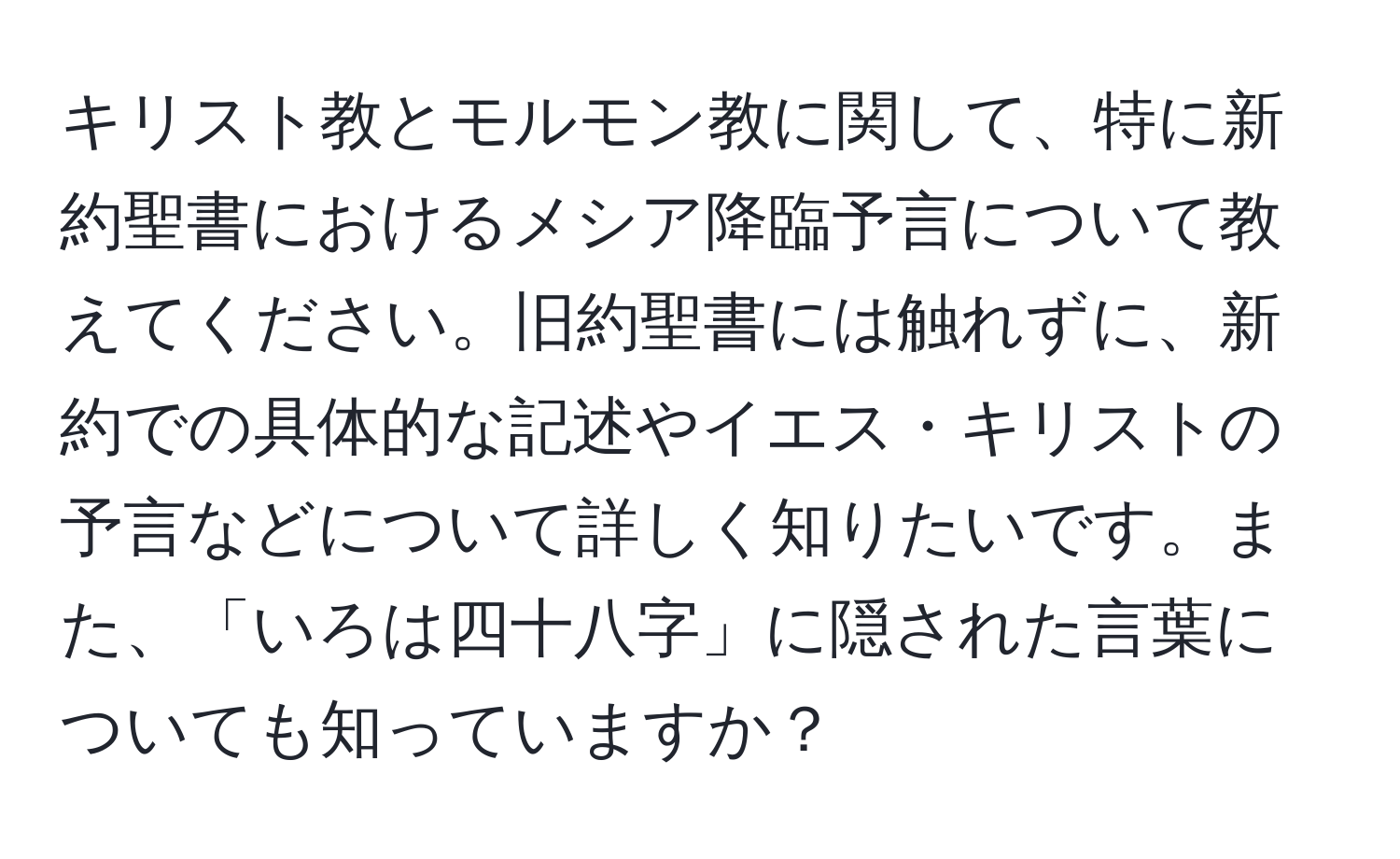 キリスト教とモルモン教に関して、特に新約聖書におけるメシア降臨予言について教えてください。旧約聖書には触れずに、新約での具体的な記述やイエス・キリストの予言などについて詳しく知りたいです。また、「いろは四十八字」に隠された言葉についても知っていますか？