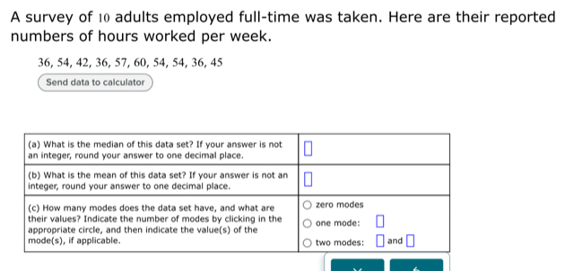 A survey of 10 adults employed full-time was taken. Here are their reported 
numbers of hours worked per week.
36, 54, 42, 36, 57, 60, 54, 54, 36, 45
Send data to calculator