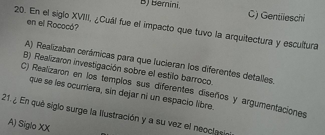 B) Bernini.
C) Gentiieschi
en el Rococó?
20. En el siglo XVIII, ¿Cuál fue el impacto que tuvo la arquitectura y escultura
A) Realizaban cerámicas para que lucieran los diferentes detalles
B) Realizaron investigación sobre el estilo barroco.
C) Realizaron en los templos sus diferentes diseños y argumentaciones
que se les ocurriera, sin dejar ni un espacio libre.
21. ¿ En què siglo surge la Ilustración y a su vez el neoclasin
A) Siglo XX