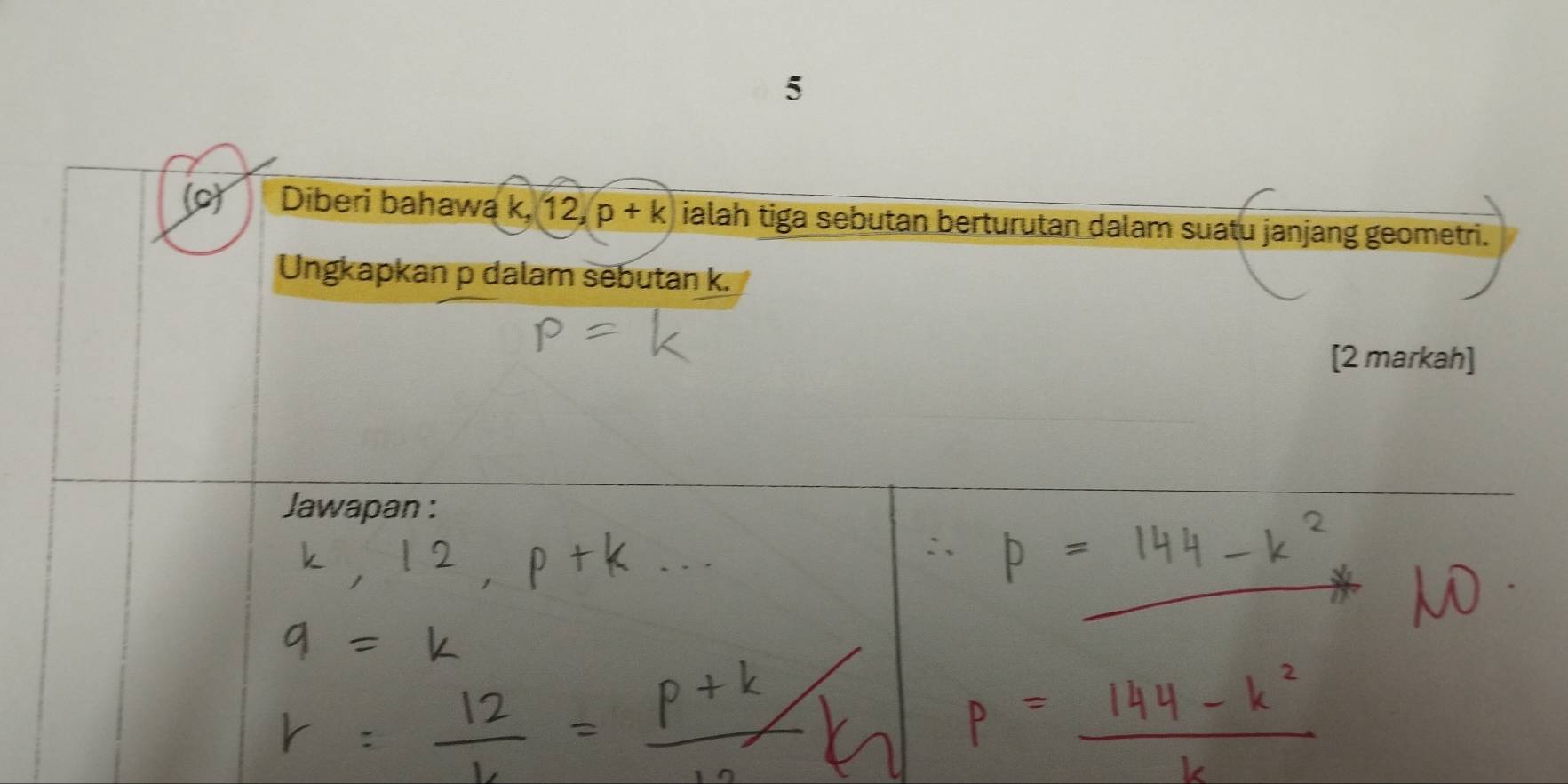 5 
(o) Diberi bahawa k, 12, p+k ialah tiga sebutan berturutan dalam suatu janjang geometri. 
Ungkapkan p dalam sebutan k. 
[2 markah] 
Jawapan :