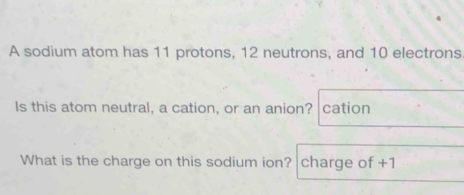 A sodium atom has 11 protons, 12 neutrons, and 10 electrons 
Is this atom neutral, a cation, or an anion? cation 
What is the charge on this sodium ion? charge of +1