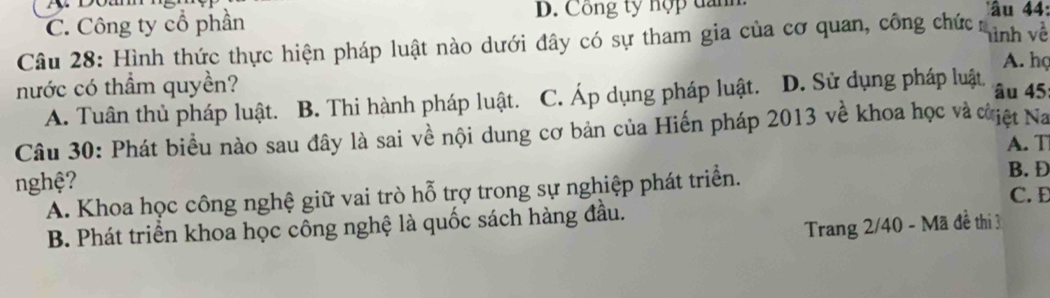 C. Công ty cổ phần D. Công ty hợp dan
âu 44 :
Câu 28: Hình thức thực hiện pháp luật nào dưới đây có sự tham gia của cơ quan, công chức hình về
A. họ
nước có thầm quyền? â u 45 :
A. Tuân thủ pháp luật. B. Thi hành pháp luật. C. Áp dụng pháp luật. D. Sử dụng pháp luật
Câu 30: Phát biểu nào sau đây là sai về nội dung cơ bản của Hiến pháp 2013 về khoa học và cờiệt Na
A. T
nghệ? C. Đ
A. Khoa học công nghệ giữ vai trò hỗ trợ trong sự nghiệp phát triển.
B. Đ
Trang 2/40 - Mã đề thi 3
B. Phát triển khoa học công nghệ là quốc sách hàng đầu.