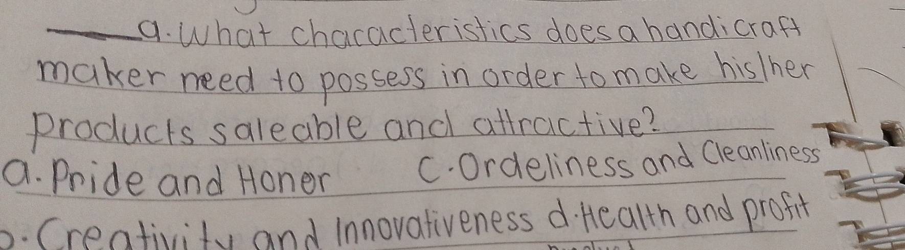 What chacacteristics does a handicraft
maker need to possess in order to make hisIher
products saleable and altractive?
a. Pride and Honer
C. Ordeliness and Cleanliness
b. Crentivity and Innovativeness d. Health and profit