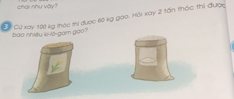 chai như vậy? 
Bộ Cứ xay 100 kg thóc thi được 60 kg gạo. Hỏi xay 2 tấn thóc thì được 
bao nhiêu ki-lô-gam gạo?