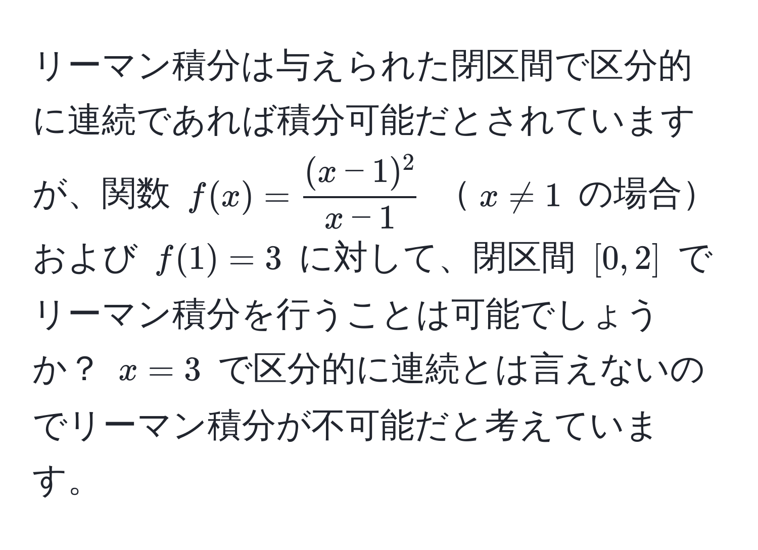 リーマン積分は与えられた閉区間で区分的に連続であれば積分可能だとされていますが、関数 $f(x) =  ((x - 1)^2)/x - 1 $ $x != 1$ の場合および $f(1) = 3$ に対して、閉区間 $[0, 2]$ でリーマン積分を行うことは可能でしょうか？ $x=3$ で区分的に連続とは言えないのでリーマン積分が不可能だと考えています。