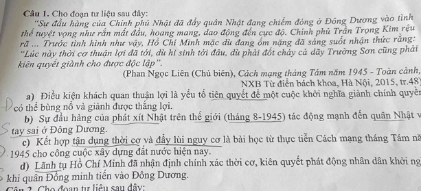 Cho đoạn tư liệu sau đây: 
''Sự đầu hàng của Chính phủ Nhật đã đầy quân Nhật đang chiếm đóng ở Đông Dương vào tình 
thể tuyệt vọng như rắn mất đầu, hoang mang, dao động đến cực độ. Chinh phủ Trần Trọng Kim rệu 
rã .... Trước tình hình như vậy, Hồ Chi Minh mặc dù đang ốm nặng đã sáng suốt nhận thức rằng: 
'Lúc này thời cơ thuận lợi đã tới, dù hi sinh tới đâu, dù phải đốt chảy cả dãy Trường Sơn cũng phải 
kiên quyết giành cho được độc lập''. 
(Phan Ngọc Liên (Chủ biên), Cách mạng tháng Tám năm 1945 - Toàn cảnh, 
NXB Từ điển bách khoa, Hà Nội, 2015, tr.48) 
a) Điều kiện khách quan thuận lợi là yếu tố tiên quyết để một cuộc khởi nghĩa giành chính quyền 
có thể bùng nổ và giành được thắng lợi. 
b) Sự đầu hàng của phát xít Nhật trên thế giới (tháng 8-1945) tác động mạnh đến quân Nhật v 
tay sai ở Đông Dương. 
c) Kết hợp tận dụng thời cơ và đầy lùi nguy cơ là bài học từ thực tiễn Cách mạng tháng Tám nă 
1945 cho công cuộc xây dựng đất nước hiện nay. 
d) Lãnh tụ Hồ Chí Minh đã nhận định chính xác thời cơ, kiên quyết phát động nhân dân khởi ng 
khi quân Đồng minh tiến vào Đông Dương. 
Câu 2. Cho đoạn tự liêu sau đây: