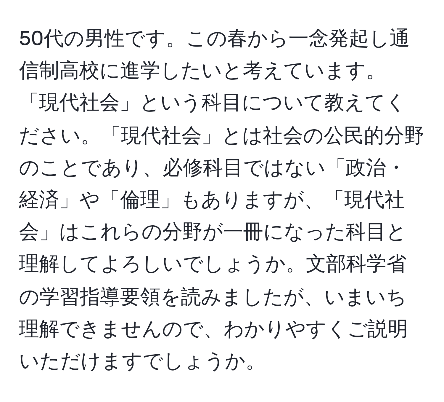 50代の男性です。この春から一念発起し通信制高校に進学したいと考えています。「現代社会」という科目について教えてください。「現代社会」とは社会の公民的分野のことであり、必修科目ではない「政治・経済」や「倫理」もありますが、「現代社会」はこれらの分野が一冊になった科目と理解してよろしいでしょうか。文部科学省の学習指導要領を読みましたが、いまいち理解できませんので、わかりやすくご説明いただけますでしょうか。