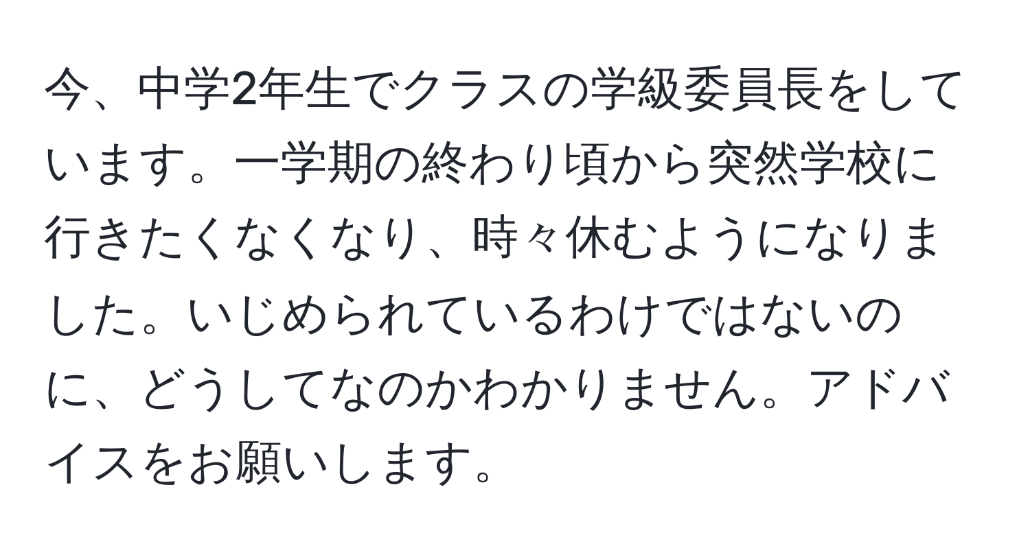 今、中学2年生でクラスの学級委員長をしています。一学期の終わり頃から突然学校に行きたくなくなり、時々休むようになりました。いじめられているわけではないのに、どうしてなのかわかりません。アドバイスをお願いします。