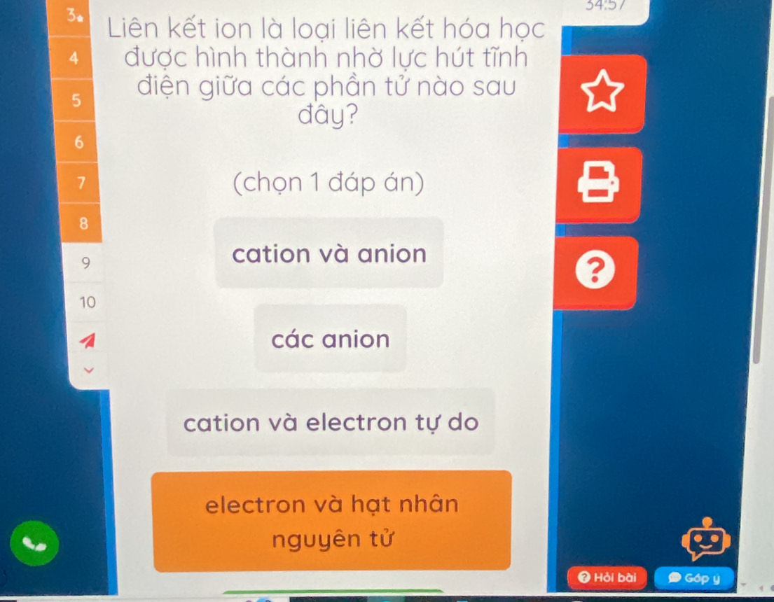 34:57
3. Liên kết ion là loại liên kết hóa học
4 được hình thành nhờ lực hút tĩnh
5 điện giữa các phần tử nào sau
đây?
6
7 (chọn 1 đáp án)
8
9
cation và anion
10
các anion
cation và electron tự do
electron và hạt nhân
nguyên tử
Hỏi bài Góp y