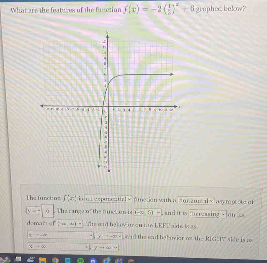 What are the features of the function f(x)=-2( 1/3 )^x+6 graphed below?
The function f(x) is an exponential function with a |horizontal √ | asymptote of
y=-6. The range of the function is (-∈fty ,6) , and it is increasing √ on its
domain of (-∈fty ,∈fty )vee. The end behavior on the LEFT side is as
xto ∈fty
,|yto -∈fty , and the end behavior on the RIGHT side is as
xto ∈fty
yto ∈fty