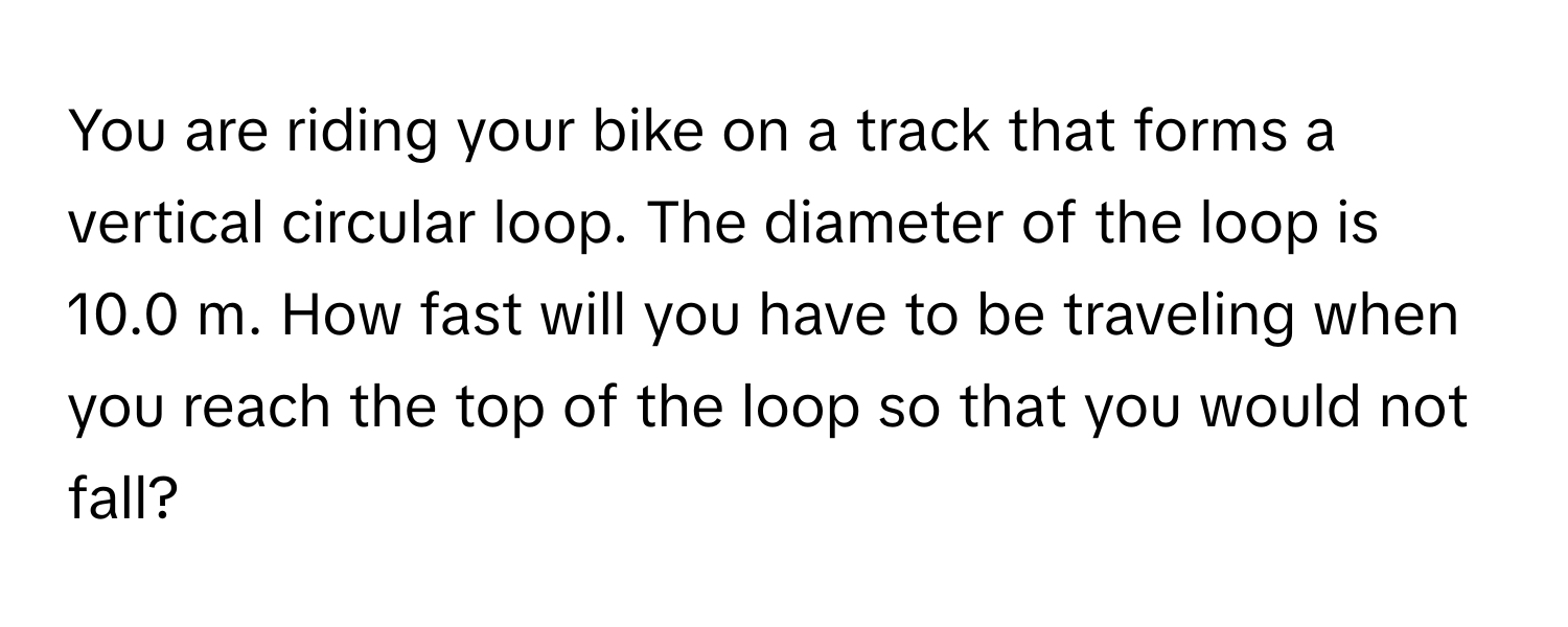 You are riding your bike on a track that forms a vertical circular loop. The diameter of the loop is 10.0 m. How fast will you have to be traveling when you reach the top of the loop so that you would not fall?