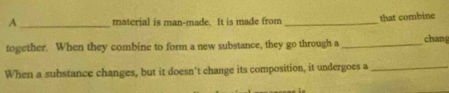 A _material is man-made. It is made from _that combine 
together. When they combine to form a new substance, they go through a _chan 
When a substance changes, but it doesn't change its composition, it undergoes a_