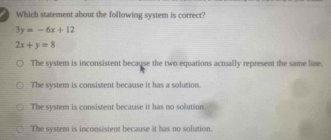 Which statement about the following system is correct?
3y=-6x+12
2x+y=8
The system is inconsistent because the two equations actually represent the same line.
The system is consistent because it has a solution.
The system is consistent because it has no solution.
The system is inconsistent because it has no solution.