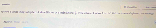 Question ® Watch Video Show Example 
Sphere B is the image of sphere A after dilation by a scale factor of  3/3 . If the volume of sphere B is 2in^3 find the volume of sphere A, the preimage. 
Answer Allempt 1 out of 2