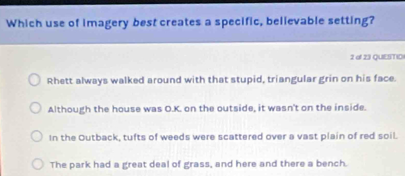 Which use of imagery best creates a specific, believable setting?
2 o 23 QUESTIO
Rhett always walked around with that stupid, triangular grin on his face.
Although the house was O.K. on the outside, it wasn't on the inside.
In the Outback, tufts of weeds were scattered over a vast plain of red soil.
The park had a great deal of grass, and here and there a bench.