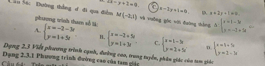 2x-y+2=0. C x-2y+1=0. D. x+2y+1=0. 
Cầu 56: Đường thẳng đ đi qua điểm M(-2;1) và vuông góc với đường thẳng Delta :beginarrayl x=1-3t y=-2+5tendarray. ca
phương trình tham số là:
A. beginarrayl x=-2-3t y=1+5tendarray.. B. beginarrayl x=-2+5t y=1+3tendarray.. C. beginarrayl x=1-3t y=2+5tendarray.. beginarrayl x=1+5t y=2+3tendarray.
D.
Dạng 2.3 Viết phương trình cạnh, đường cao, trung tuyến, phân giác của tam giác
Dạng 2.3.1 Phương trình đường cao của tam giác
Câu 64: T