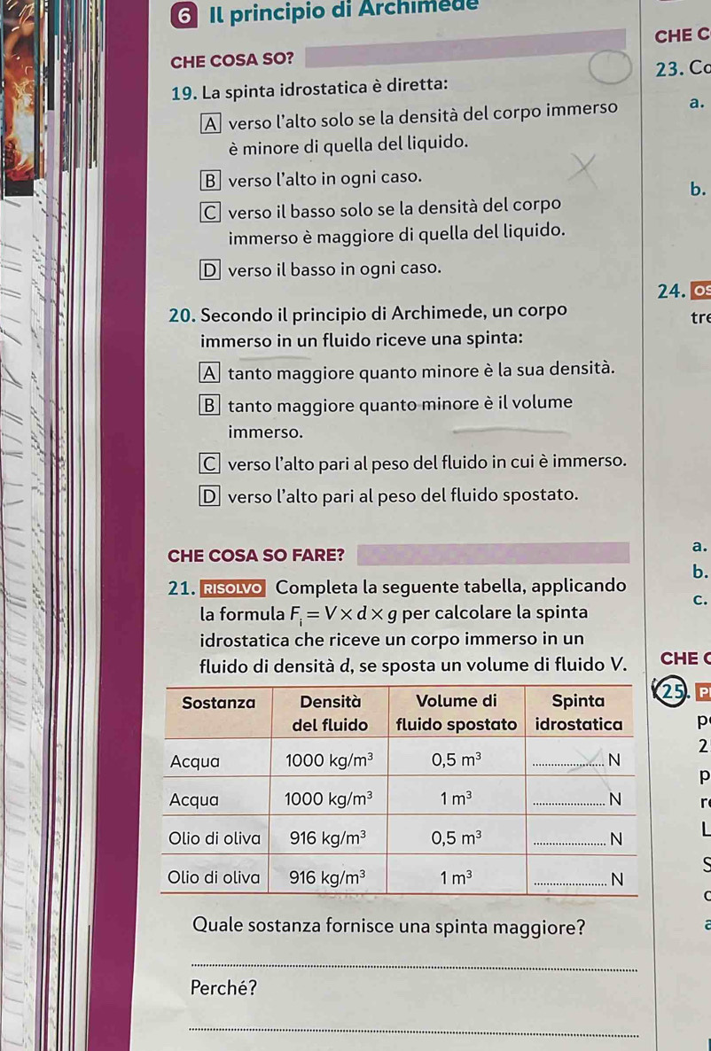 Il principio di Archimede
CHE C
CHE COSA SO?
23. Cơ
19. La spinta idrostatica è diretta:
A verso l'alto solo se la densità del corpo immerso a.
è minore di quella del liquido.
B verso l’alto in ogni caso.
b.
C verso il basso solo se la densità del corpo
immerso è maggiore di quella del liquido.
D verso il basso in ogni caso.
24. 0
20. Secondo il principio di Archimede, un corpo tre
immerso in un fluido riceve una spinta:
A tanto maggiore quanto minore è la sua densità.
B tanto maggiore quanto minore è il volume
immerso.
C verso l’alto pari al peso del fluido in cuiè immerso.
D verso l’alto pari al peso del fluido spostato.
CHE COSA SO FARE?
a.
b.
21. Rsolvo Completa la seguente tabella, applicando
C.
la formula F_i=V* d* g per calcolare la spinta
idrostatica che riceve un corpo immerso in un
fluido di densità d, se sposta un volume di fluido V. CHE
5. ª
p
2
p
r
|
S
C
Quale sostanza fornisce una spinta maggiore?
 
_
Perché?
_