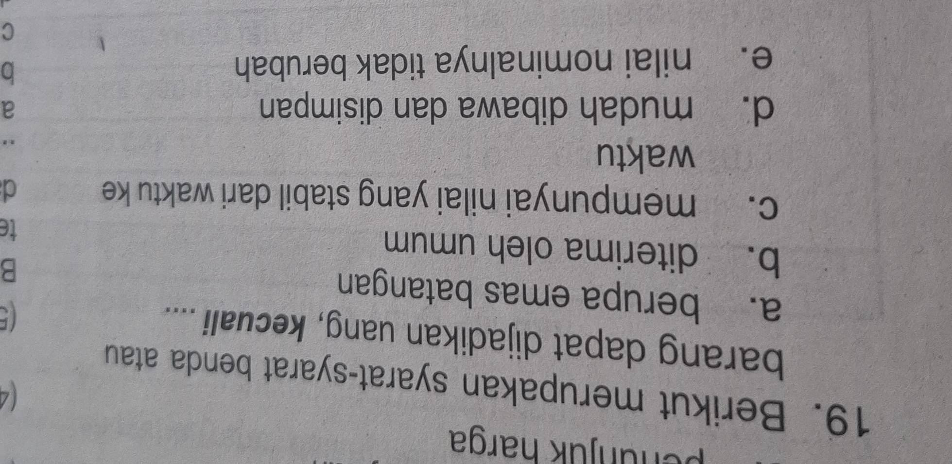 penünjük harga
19. Berikut merupakan syarat-syarat benda atau
barang dapat dijadikan uang, kecuali ....
C
a. berupa emas batangan
B
b. diterima oleh umum
te
c. mempunyai nilai yang stabil dari waktu ke
d
waktu
,
d. mudah dibawa dan disimpan a
e. nilai nominalnya tidak berubah
b
C
