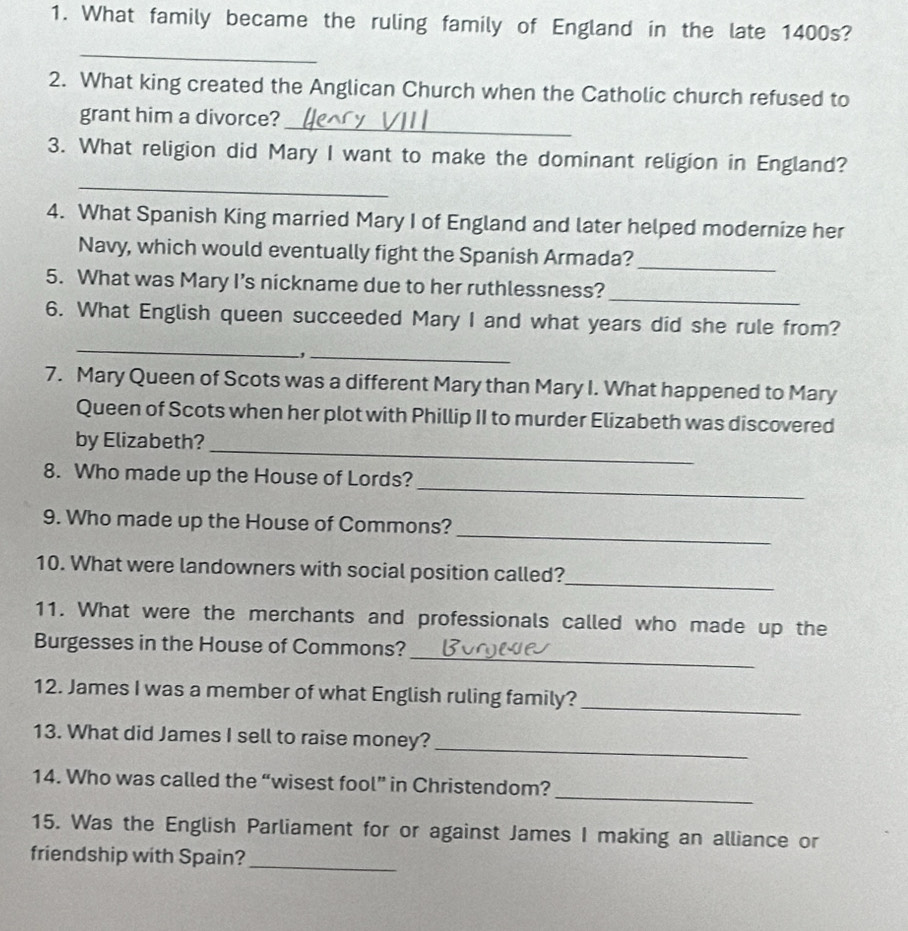 What family became the ruling family of England in the late 1400s? 
_ 
2. What king created the Anglican Church when the Catholic church refused to 
_ 
grant him a divorce? 
_ 
3. What religion did Mary I want to make the dominant religion in England? 
4. What Spanish King married Mary I of England and later helped modernize her 
Navy, which would eventually fight the Spanish Armada? 
_ 
_ 
5. What was Mary I’s nickname due to her ruthlessness? 
6. What English queen succeeded Mary I and what years did she rule from? 
_ 
, ._ 
7. Mary Queen of Scots was a different Mary than Mary I. What happened to Mary 
Queen of Scots when her plot with Phillip II to murder Elizabeth was discovered 
_ 
by Elizabeth? 
_ 
8. Who made up the House of Lords? 
_ 
9. Who made up the House of Commons? 
_ 
10. What were landowners with social position called? 
11. What were the merchants and professionals called who made up the 
_ 
Burgesses in the House of Commons? 
12. James I was a member of what English ruling family? 
_ 
_ 
13. What did James I sell to raise money? 
_ 
14. Who was called the “wisest fool” in Christendom? 
15. Was the English Parliament for or against James I making an alliance or 
_ 
friendship with Spain?