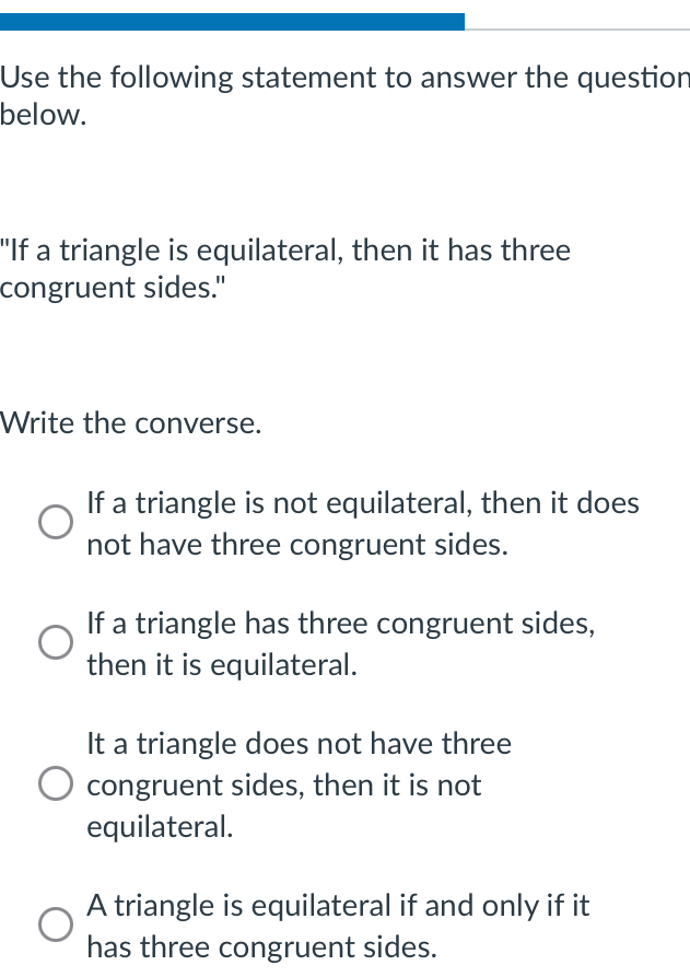 Use the following statement to answer the question
below.
"If a triangle is equilateral, then it has three
congruent sides."
Write the converse.
If a triangle is not equilateral, then it does
not have three congruent sides.
If a triangle has three congruent sides,
then it is equilateral.
It a triangle does not have three
congruent sides, then it is not
equilateral.
A triangle is equilateral if and only if it
has three congruent sides.