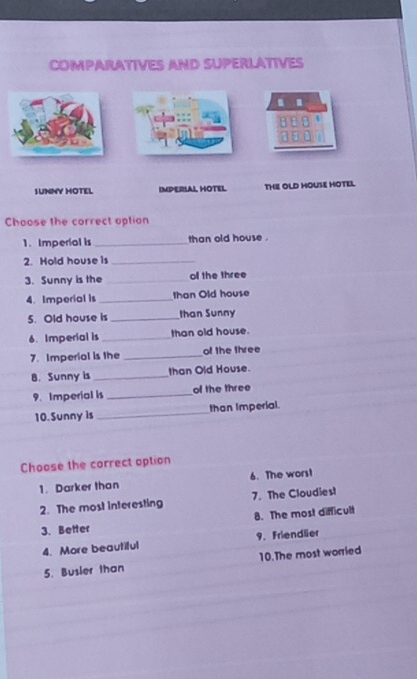 COMPARATIVES AND SUPERLATIVES
.
SUNNY HOTEL IMPERIAL HOTEL THE OLD HOUSE HOTEL
Choose the correct option
1. Imperial is _than old house .
2. Hold house is_
3. Sunny is the _o the three
4. Imperial is _than Old house
5. Old house is _than Sunny
6. Imperial is_ than old house.
7. Imperial is the _of the three
B. Sunny is _than Old House.
9. Imperial is _of the three
10.Sunny is _than Imperial.
Choose the correct option
1. Darker than 6. The wors!
2. The most interesting 7. The Cloudies!
3. Better 8. The most difficult
4. More beautiful 9. Friendlier
5. Busier than 10.The most worried