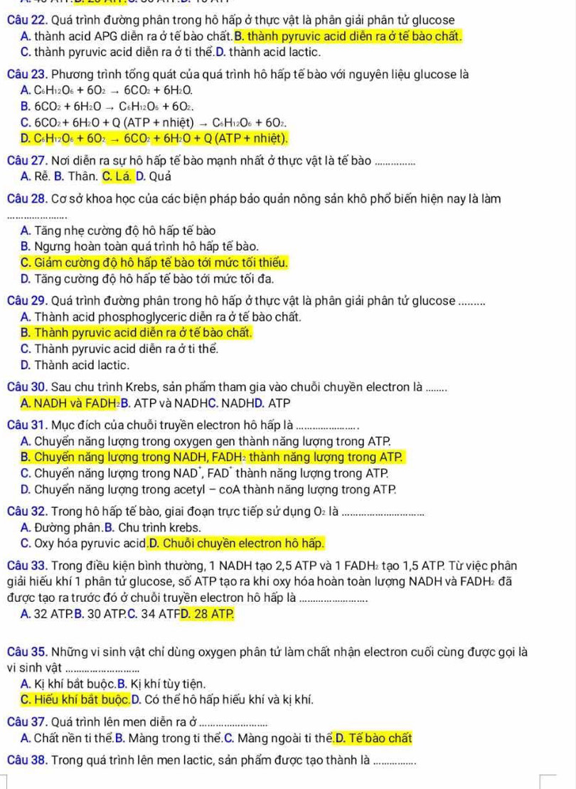 Quá trình đường phân trong hô hấp ở thực vật là phân giải phân tử glucose
A. thành acid APG diễn ra ở tế bào chất.B. thành pyruvic acid diễn ra ở tế bào chất.
C. thành pyruvic acid diễn ra ở ti thể.D. thành acid lactic.
Câu 23. Phương trình tổng quát của quá trình hô hấp tế bào với nguyên liệu glucose là
A. C_6H_12O_6+6O_2to 6CO_2+6H_2O.
B. 6CO_2+6H_2Oto C_6H_12O_6+6O_2.
C. 6CO_2+6H_2O+Q(ATP+nhiet)to C_6H_12O_6+6O_2.
D. C_6H_12O_6+6O_2to 6CO_2+6H_2O+Q(ATP+nhiet).
Câu 27. Nơi diễn ra sự hô hấp tế bào mạnh nhất ở thực vật là tế bào_
A. Rễ. B. Thân. C. Lá. D. Quả
Câu 28. Cơ sở khoa học của các biện pháp bảo quản nông sản khô phố biến hiện nay là làm
_
A. Tăng nhẹ cường độ hô hấp tế bào
B. Ngưng hoàn toàn quá trình hô hấp tế bào.
C. Giám cường độ hô hấp tế bào tới mức tối thiếu.
D. Tăng cường độ hô hấp tế bào tới mức tối đa.
Câu 29. Quá trình đường phân trong hô hấp ở thực vật là phân giải phân tứ glucose ..........
A. Thành acid phosphoglyceric diễn ra ở tế bào chất.
B. Thành pyruvic acid diễn ra ở tế bào chất.
C. Thành pyruvic acid diễn ra ở ti thể.
D. Thành acid lactic.
Câu 30. Sau chu trình Krebs, sản phẩm tham gia vào chuỗi chuyền electron là .........
A. NADH và FADH B. ATP và NADHC. NADHD. ATP
Câu 31. Mục đích của chuỗi truyền electron hô hấp là_
A. Chuyển năng lượng trong oxygen gen thành năng lượng trong ATP.
B. Chuyển năng lượng trong NADH, FADH₂ thành năng lượng trong ATP.
C. Chuyến năng lượng trong NAD´, FAD' thành năng lượng trong ATP.
D. Chuyến năng lượng trong acetyl - coA thành năng lượng trong ATP
Câu 32. Trong hô hấp tế bào, giai đoạn trực tiếp sử dụng O là_
A. Đường phân.B. Chu trình krebs.
C. Oxy hóa pyruvic acid.D. Chuỗi chuyền electron hô hấp.
Câu 33. Trong điều kiện bình thường, 1 NADH tạo 2,5 ATP và 1 FADH tạo 1,5 ATP Từ việc phân
giải hiếu khí 1 phân tử glucose, số ATP tạo ra khi oxy hóa hoàn toàn lượng NADH và FADH đã
được tạo ra trước đó ở chuỗi truyền electron hô hấp là_
A. 32 ATPB. 30 ATP.C. 34 ATFD. 28 ATP
Câu 35. Những vi sinh vật chỉ dùng oxygen phân tứ làm chất nhận electron cuối cùng được gọi là
vi sinh vật_
A. Kị khí bắt buộc.B. Kị khí tùy tiện.
C. Hiếu khí bắt buộc.D. Có thể hô hấp hiếu khí và kị khí.
Câu 37. Quá trình lên men diễn ra ở_
A. Chất nền ti thể.B. Màng trong ti thể.C. Màng ngoài ti thể.D. Tế bào chất
Câu 38. Trong quá trình lên men lactic, sản phẩm được tạo thành là_