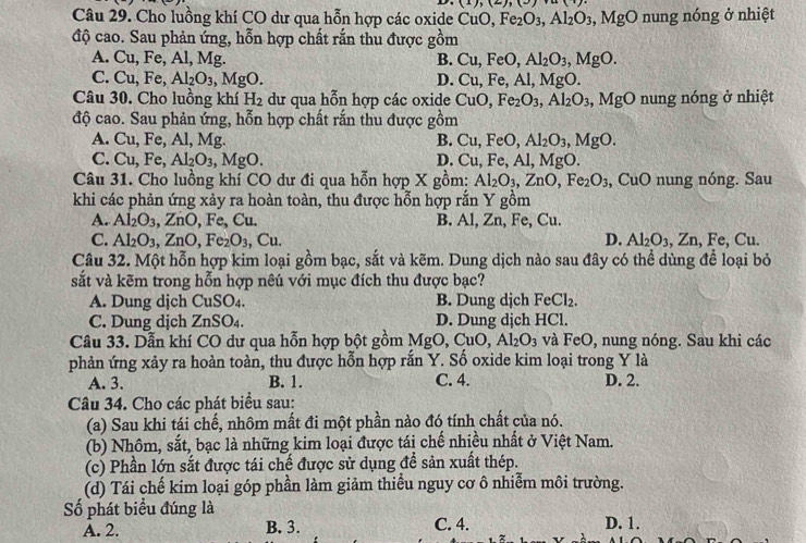 (1),(2),(3)
Câu 29. Cho luồng khí CO dư qua hỗn hợp các oxide CuO Fe_2O_3,Al_2O_3,MgOnung g nóng ở nhiệt
độ cao. Sau phản ứng, hỗn hợp chất rắn thu được gồm
A. ( ∠ 1, Fe, Al, Mg. B. Cu,FeO,Al_2O_3,MgO.
C. Cu,Fe, Al_2O_3,MgO. D. Cu,Fe,Al,MgO.
Câu 30. Cho luồng khí H_2 dư qua hỗn hợp các oxide CuO,Fe_2O_3,Al_2O_3,MgO nung nóng ở nhiệt
độ cao. Sau phản ứng, hỗn hợp chất rắn thu được gồm
A. Cu,Fe, Al, Mg. B. Cu,FeO,Al_2O_3,MgO.
C. Cu,Fe,Al_2O_3,MgO. Al, MgO.
D. Cu.Fe.
Câu 31. Cho luồng khí CO dư đi qua hỗn hợp X gồm: Al_2O_3,ZnO,Fe_2O_3 CuO nung nóng. Sau
khi các phản ứng xảy ra hoàn toàn, thu được hỗn hợp rắn Y gồm
A. Al_2O_3,ZnO,Fe,C u. B. Al,Zn,Fe,Cu
C. Al_2O_3,ZnO,Fe_2O_3, , Cu. D. Al_2O_3,Zn,Fe,Cu.
Câu 32. Một hỗn hợp kim loại gồm bạc, sắt và kẽm. Dung dịch nào sau đây có thể dùng để loại bỏ
sắt và kẽm trong hỗn hợp nêú với mục đích thu được bạc?
A. Dung djch CuSO_4. B. Dung djch FeCl_2.
C. Dung dịch ZnSO 4. D. Dung dịch HCl.
Câu 33. Dẫn khí CO dư qua hỗn hợp bột gồm MgO, CuO,Al_2O_3 và FeO, nung nóng. Sau khi các
phản ứng xảy ra hoàn toàn, thu được hỗn hợp rắn Y. Số oxide kim loại trong Y là
A. 3. B. 1. C. 4. D. 2.
Câu 34. Cho các phát biểu sau:
(a) Sau khi tái chế, nhôm mất đi một phần nào đó tính chất của nó.
(b) Nhôm, sắt, bạc là những kim loại được tái chế nhiều nhất ở Việt Nam.
(c) Phần lớn sắt được tái chế được sử dụng để sản xuất thép.
(d) Tái chế kim loại góp phần làm giảm thiểu nguy cơ ô nhiễm môi trường.
Số phát biểu đúng là D. 1.
A. 2. B. 3. C. 4.