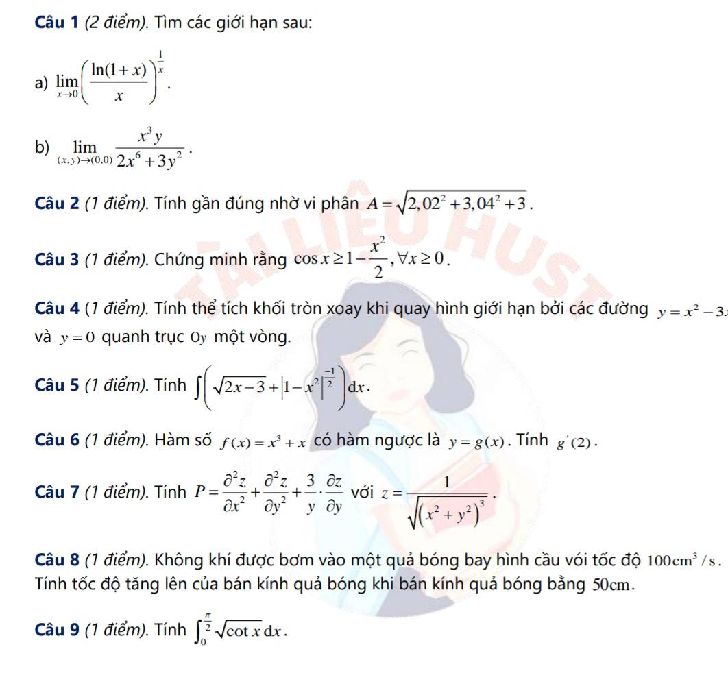 Tìm các giới hạn sau:
a) limlimits _xto 0( (ln (1+x))/x )^ 1/x .
b) limlimits _(x,y)to (0,0) x^3y/2x^6+3y^2 .
Câu 2 (1 điểm). Tính gần đúng nhờ vi phân A=sqrt(2,02^2+3,04^2+3).
Câu 3 (1 điểm). Chứng minh rằng cos x≥ 1- x^2/2 ,forall x≥ 0.
Câu 4 (1 điểm). Tính thể tích khối tròn xoay khi quay hình giới hạn bởi các đường y=x^2-3
và y=0 quanh trục Oy một vòng.
Câu 5 (1 điểm). Tính ∈t (sqrt(2x-3)+|1-x^2|^ (-1)/2 )dx.
Câu 6 (1 điểm). Hàm số f(x)=x^3+x có hàm ngược là y=g(x). Tính g'(2).
Câu 7 (1 điểm). Tính P= partial^2z/partial x^2 + partial^2z/partial y^2 + 3/y ·  partial z/partial y  với z=frac 1sqrt((x^2+y^2)^3).
Câu 8 (1 điểm). Không khí được bơm vào một quả bóng bay hình cầu vói tốc độ 100cm^3/s.
Tính tốc độ tăng lên của bán kính quả bóng khi bán kính quả bóng bằng 50cm.
Câu 9 (1 điểm). Tính ∈t _0^((frac π)2)sqrt(cot x)dx.