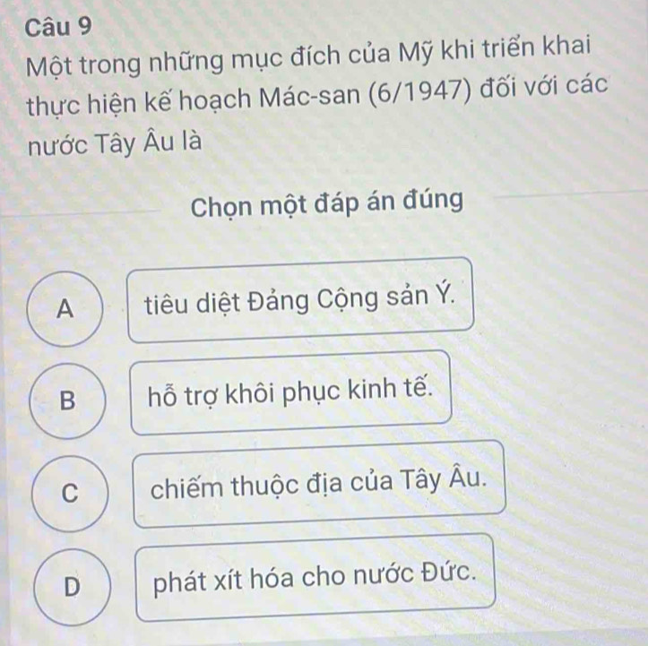 Một trong những mục đích của Mỹ khi triển khai
thực hiện kế hoạch Mác-san (6/1947) đối với các
nước Tây Âu là
Chọn một đáp án đúng
A tiu diệt Đảng Cộng sản Ý.
B hỗ trợ khôi phục kinh tế.
C chiếm thuộc địa của Tây Âu.
D phát xít hóa cho nước Đức.