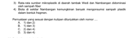 Rata-rata sumber mikroplastik di daerah tambak Wedi dan Nambançan didominasi
oleh sampah fiber
4) Biota di sekitar Nambangan kemungkinan banyak mengonsumsi sampah plastik
dalam bentuk fragmen.
Pernyataan yang sesuai dengan kutipan ditunjukkan oleh nomor ....
A. 1) dan 2) B. 1) dan 3)
C. 2) dan 4)
D. 3) dan 4)