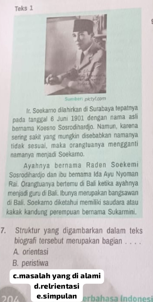 Teks 1
Sumber: pictyl.com
Ir. Soekarno dilahirkan di Surabaya tepatnya
pada tanggal 6 Juni 1901 dengan nama asli
bernama Koesno Sosrodihardjo. Namun, karena
sering sakit yang mungkin disebabkan namanya
tidak sesuai, maka orangtuanya mengganti
namanya menjadi Soekarno.
Ayahnya bernama Raden Soekemi
Sosrodihardjo dan ibu bernama Ida Ayu Nyoman
Rai. Orangtuanya bertemu di Bali ketika ayahnya
menjadi guru di Bali. Ibunya merupakan bangsawan
di Bali. Soekarno diketahui memiliki saudara atau
kakak kandung perempuan bernama Sukarmini.
7. Struktur yang digambarkan dalam teks
biografi tersebut merupakan bagian . . . .
A. orientasi
B. peristiwa
c.masalah yang di alami
d. relrientasi
204 e.simpulan erbahasa (ndonesi