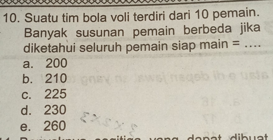 Suatu tim bola voli terdiri dari 10 pemain.
Banyak susunan pemain berbeda jika
diketahui seluruh pemain siap main =_
a. 200
b. 210
c. 225
d. 230
e. 260