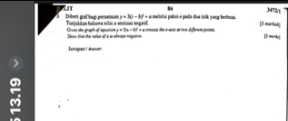 86
3472/1
LIt Diberi graf bací persamaon y=3(x-b)^2+a melalui paksi-« pada-dua tinik yong berbesa. [3 morikah
Tunjukkan buhawa milai a sentiona negstif. Cven the grapit of aquattion y+3(x-1)^2+a crnses the n -axis at two different points. [ marbo|
Show that the nalst of a s alwaye negative
Jawapan / Javer:
M