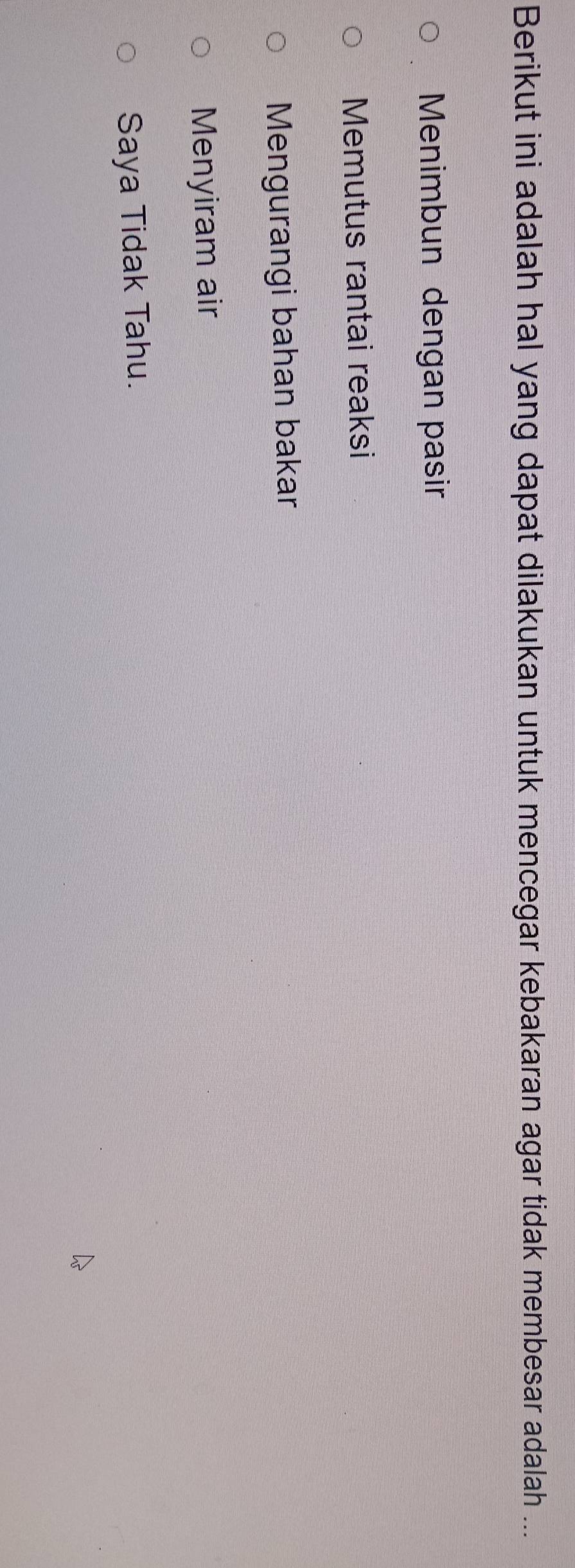 Berikut ini adalah hal yang dapat dilakukan untuk mencegar kebakaran agar tidak membesar adalah ...
Menimbun dengan pasir
Memutus rantai reaksi
Mengurangi bahan bakar
Menyiram air
Saya Tidak Tahu.