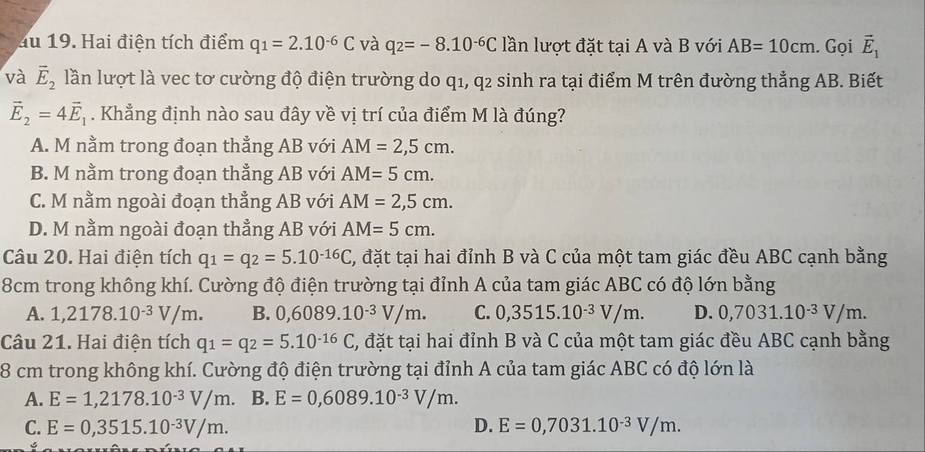 au 19. Hai điện tích điểm q_1=2.10^(-6)C và q_2=-8.10^(-6)C lần lượt đặt tại A và B với AB=10cm. Gọi vector E_1
và vector E_2 lần lượt là vec tơ cường độ điện trường do q1, q2 sinh ra tại điểm M trên đường thẳng AB. Biết
vector E_2=4vector E_1. Khẳng định nào sau đây về vị trí của điểm M là đúng?
A. M nằm trong đoạn thẳng AB với AM=2,5cm.
B. M nằm trong đoạn thẳng AB với AM=5cm.
C. M nằm ngoài đoạn thẳng AB với AM=2,5cm.
D. M nằm ngoài đoạn thẳng AB với AM=5cm.
Câu 20. Hai điện tích q_1=q_2=5.10^(-16)C C, đặt tại hai đỉnh B và C của một tam giác đều ABC cạnh bằng
8cm trong không khí. Cường độ điện trường tại đỉnh A của tam giác ABC có độ lớn bằng
A. 1,2178.10^(-3)V/m. B. 0,6089.10^(-3)V/m. C. 0,3515.10^(-3)V/m. D. 0,7031.10^(-3)V/m.
Câu 21. Hai điện tích q_1=q_2=5.10^(-16)C 7, đặt tại hai đỉnh B và C của một tam giác đều ABC cạnh bằng
8 cm trong không khí. Cường độ điện trường tại đỉnh A của tam giác ABC có độ lớn là
A. E=1,2178.10^(-3)V/m. B. E=0,6089.10^(-3)V/m.
C. E=0,3515.10^(-3)V/m. D. E=0,7031.10^(-3)V/m.