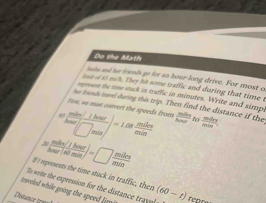 Do the Math 
fashn and her friends go for an hour -long drive. For most o 
limit of 65 mi/h. They hit some traffic and during that time t 
represent the time stuck in traffic in minutes. Write and simp. 
her friends travel during this trip. Then find the distance if the 
First, we must convert the speeds from  miles/hour  to  miles/min . 
^ as (miles/1hour)/hour =1.08 miles/min .  miles/hour ( 1hour/60min )=□  miles/min 
If I represents the time stuck in traffic, then (60-t)
To write the expression for the distanc tr repre 
traveed while going the spee im 
Distance trav a
