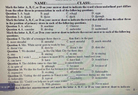 NAME:_ CLASS:_
Mark the letter A, B, C, or D on your answer sheet to indicate the word whose underlined part differs
from the other three in pronunciation in each of the following questions.
Question 1. A. book B. pool C. school D. soon
Question 2. A. thank B. those C. thick D. through
Mark the letter A, B, C, or D on your answer sheet to indicate the word that differs from the other three
in the position of primary stress in each of the following questions.
Qu estion 3. A advice B. machine C. Chinese D. listen
Qu estion 4. A consider B. develop C. embroider D. understand
Mark the letter A, B, C, or D on your answer sheet to indicate the correct answer to each of the following
q u estion s.
Question 5. The life of a teenager these days is B. stressful _C. most stressful than that's in the past. D. much stressful
A. more stressful
Question 6. Mrs. White never goes to work by bus, _?
A doesn't he B. does he C. doesn’t she D. does she
Question 7. We decided _in Ho Chi Minh City for three days C. to stay D. to staying
A. stay B. staying
Question 8. I wish I _a chance to meet BTS - a famous music band next year
A. can have B. have _it rained heavily. C. have had D. would have
Question 9. The children came to class late B. although C. because D. because of
A. in spite of Question 10. We like the food in Hoi An because it is delicious and_
A. expensive B. exciting C. affordable D. fashionable
Question 11. Visiting the old quarters in Hanoi is my _experience during my stay here
A. believable Question 12. "Could you help me to get some water? B. typical C. forgettable D. memorable
It doesn't matter B. With pleasure C. It's a pleasure D Never mind
Tài lại c Read the following announcement and mark the letter A. B. C. or D on vour answer sheet to indicate 10016