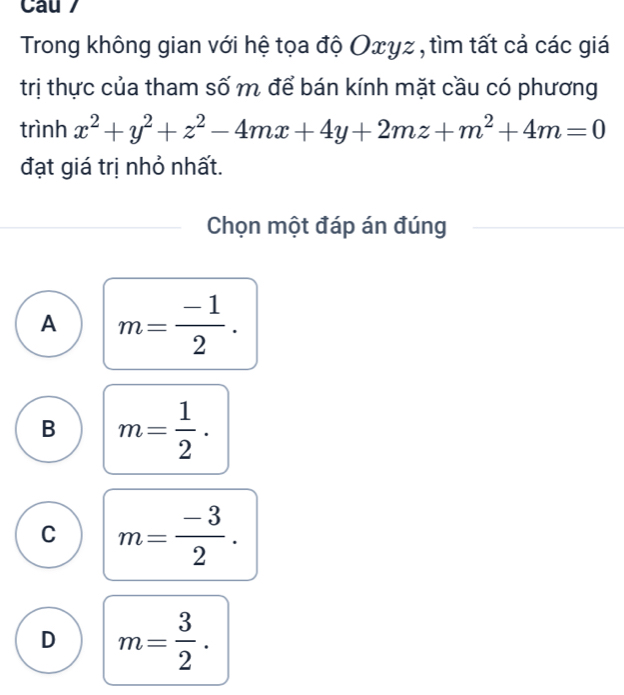 Cau /
Trong không gian với hệ tọa độ Oxyz , tìm tất cả các giá
trị thực của tham số m để bán kính mặt cầu có phương
trình x^2+y^2+z^2-4mx+4y+2mz+m^2+4m=0
đạt giá trị nhỏ nhất.
Chọn một đáp án đúng
A m= (-1)/2 .
B m= 1/2 .
C m= (-3)/2 .
D m= 3/2 .