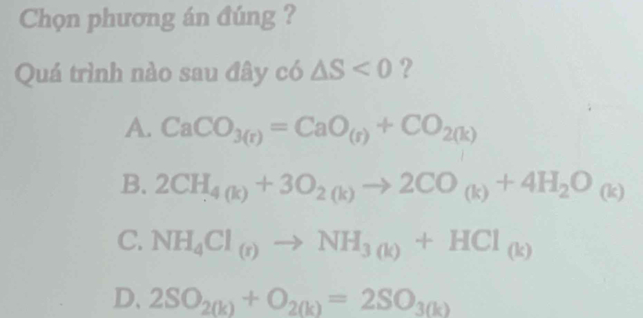 Chọn phương án đúng ?
Quá trình nào sau đây có △ S<0</tex> ?
A. CaCO_3(r)=CaO_(r)+CO_2(k)
B. 2CH_4(k)+3O_2(k)to 2CO_(k)+4H_2O_(k)
C. NH_4Cl_(r)to NH_3(k)+HCl_(k)
D、 2SO_2(k)+O_2(k)=2SO_3(k)