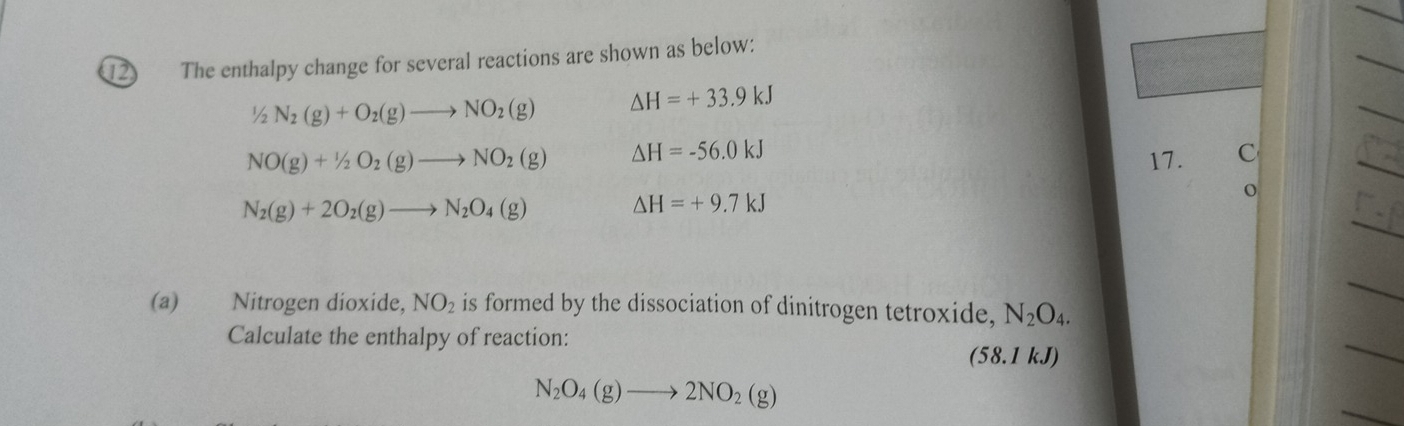 The enthalpy change for several reactions are shown as below:
1/2N_2(g)+O_2(g)to NO_2(g) △ H=+33.9kJ
NO(g)+1/2O_2(g)to NO_2(g) △ H=-56.0kJ
17. C
N_2(g)+2O_2(g)to N_2O_4(g)
△ H=+9.7kJ
0 
(a) Nitrogen dioxide, NO_2 is formed by the dissociation of dinitrogen tetroxide, N_2O_4. 
Calculate the enthalpy of reaction: 
(58.1 kJ)
N_2O_4(g)to 2NO_2(g)