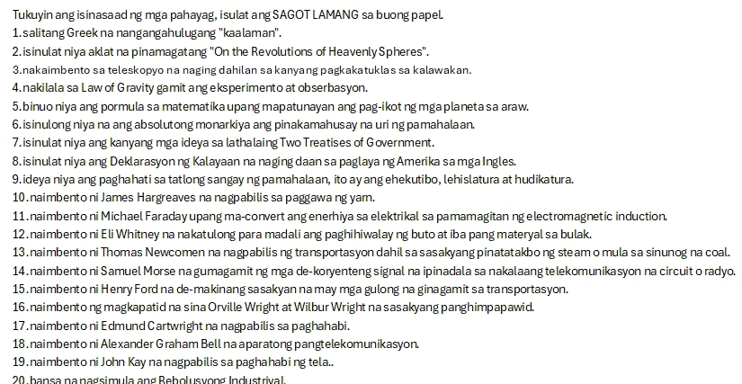 Tukuyin ang isinasaad ng mga pahayag, i sulat ang SAGOT LAMANG sa buong papel.
1. salitang Greek na nangangahulugang ''kaalaman'.
2. isinulat niya aklat na pinamagatang "On the Revolutions of Heavenly Spheres".
3.nakaimbento sa teleskopyo na naging dahilan sa kanyang pagkakatuklas sa kalawakan.
4. nakilala sa Law of Gravity gamit ang eksperimento at obserbasyon.
5.binuo niya ang pormula sa matematika upang mapatunayan ang pag-ikot ng mga planeta sa araw.
6. isinulong niya na ang absolutong monarkiya ang pinakamahusay na uri ng pamahalaan.
7. isinulat niya ang kanyang mga ideya sa lathalaing Two Treatises of Government.
8. isinulat niya ang Deklarasyon ng Kalayaan na naging daan sa paglaya ng Amerika sa mga Ingles.
9. ideya niya ang paghahati sa tatlong sangay ng pamahalaan, ito ay ang ehekutibo, lehislatura at hudikatura.
10. naimbento ni James Hargreaves na nagpabilis sa paggawa ng yam.
11. naimbento ni Michael Faraday upang ma-convert ang enerhiya sa elektrikal sa pamamagitan ng electromagnetic induction.
12 . naimbento ni Eli Whitney na nakatulong para madali ang paghihiwalay ng buto at iba pang materyal sa bulak.
13 .naimbento ni Thomas Newcomen na nagpabilis ng transportasyon dahil sa sasakyang pinatatakbo ng steam o mula sa sinunog na coal.
14 . naimbento ni Samuel Morse na gumagamit ng mga de-koryenteng signal na ipinadala sa nakalaang telekomunikasyon na circuit o radyo.
15 . naimbento ni Henry Ford na de-makinang sasakyan na may mga gulong na ginagamit sa transportasyon.
16 .naimbento ng magkapatid na sina Orville Wright at Wilbur Wright na sasakyang panghimpapawid.
17 . naimbento ni Edmund Cartwright na nagpabilis sa paghahabi.
18 . naimbento ni Alexander Graham Bell na aparatong pangtelekomunikasyon.
19. naimbento ni John Kay na nagpabilis sa paghahabing tela..
20. bansa nanagsimula ang Rebolusvong Industrival.