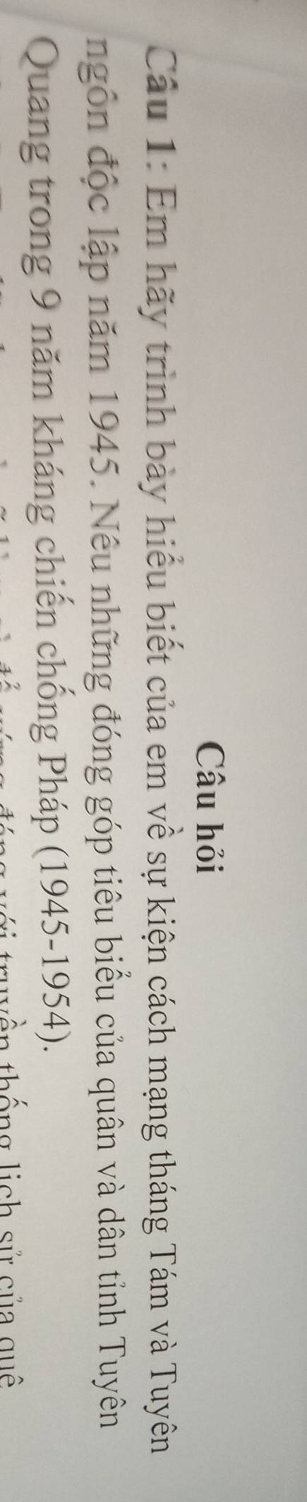 Câu hỏi 
Câu 1: Em hãy trình bày hiểu biết của em về sự kiện cách mạng tháng Tám và Tuyên 
ngôn độc lập năm 1945. Nêu những đóng góp tiêu biểu của quân và dân tỉnh Tuyên 
Quang trong 9 năm kháng chiến chống Pháp (1945-1954). 
y ền thống lịch sử của quê