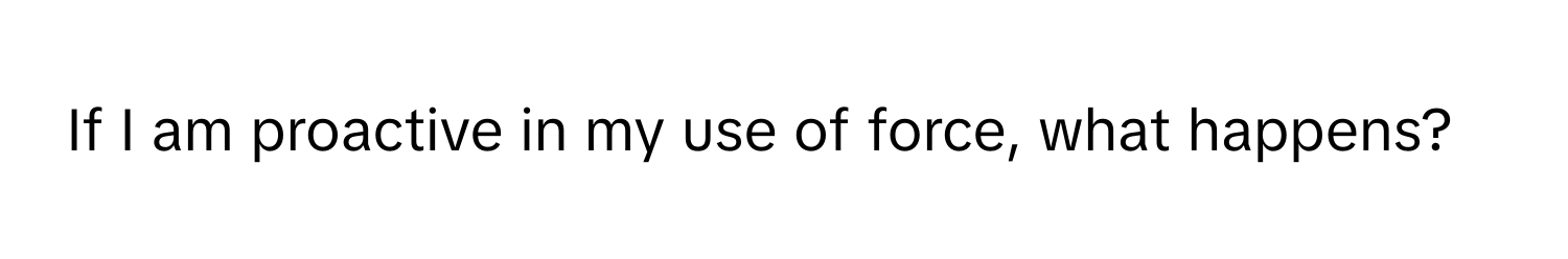 If I am proactive in my use of force, what happens?