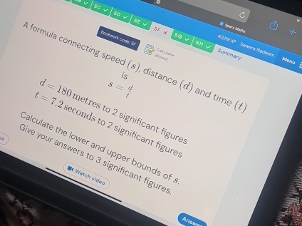 sc 
5D c SE 
Spare bitanng 
5F* overline LKx SH √ Summary 
Bookwork code: Sf Mwed 
40,119 XP Sawera Nadeem 
Calculator 
Monu 
A formula connecting speed (8), distance (d) and time (1 
is
s= d/t 
d=180 metres to 2 significant figure:
t=7.2 seconds to 2 significant figures 
Calculate the lower and upper bounds of a 
Give your answers to 3 significant figure 
8 Watch video 
Answa